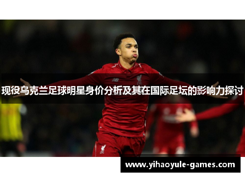 现役乌克兰足球明星身价分析及其在国际足坛的影响力探讨